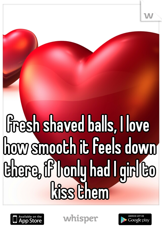 fresh shaved balls, I love how smooth it feels down there, if I only had I girl to kiss them