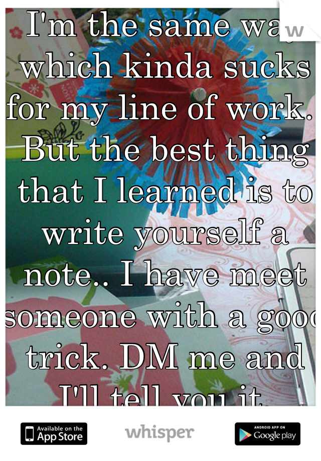 I'm the same way which kinda sucks for my line of work.. But the best thing that I learned is to write yourself a note.. I have meet someone with a good trick. DM me and I'll tell you it.