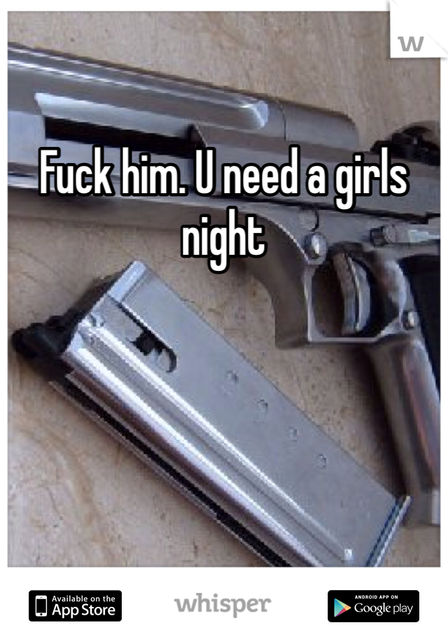 Fuck him. U need a girls night 