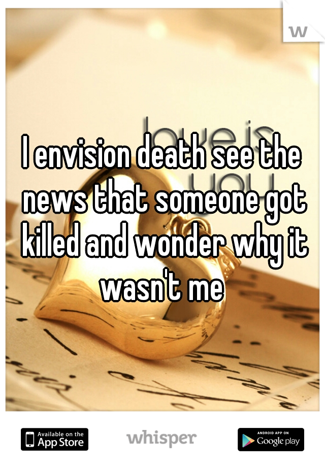 I envision death see the news that someone got killed and wonder why it wasn't me 