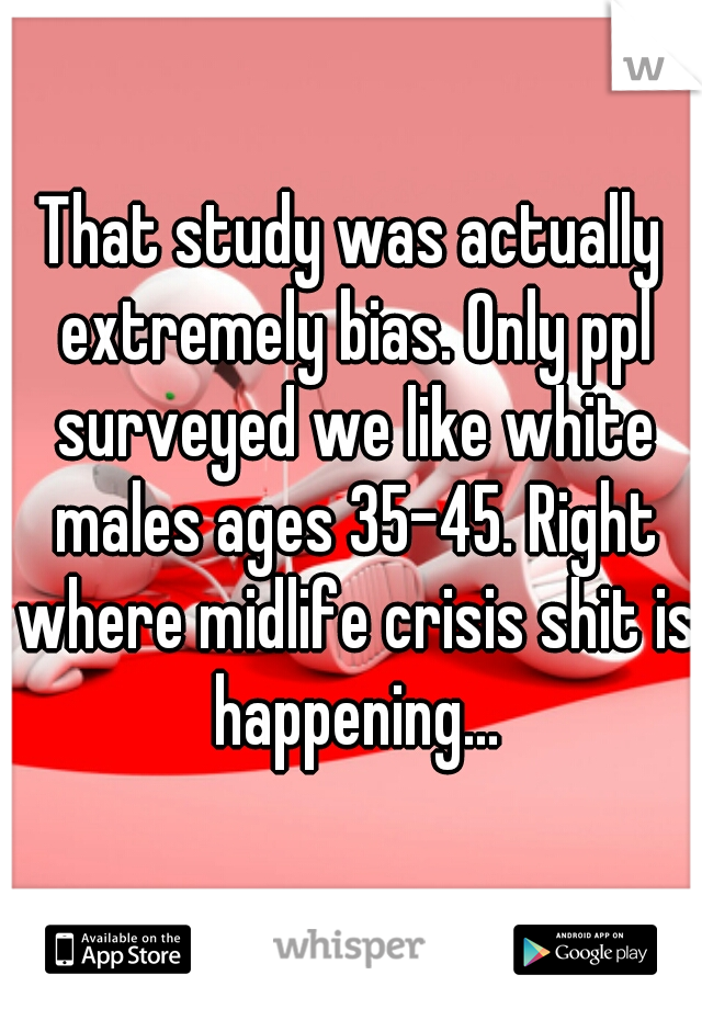 That study was actually extremely bias. Only ppl surveyed we like white males ages 35-45. Right where midlife crisis shit is happening...