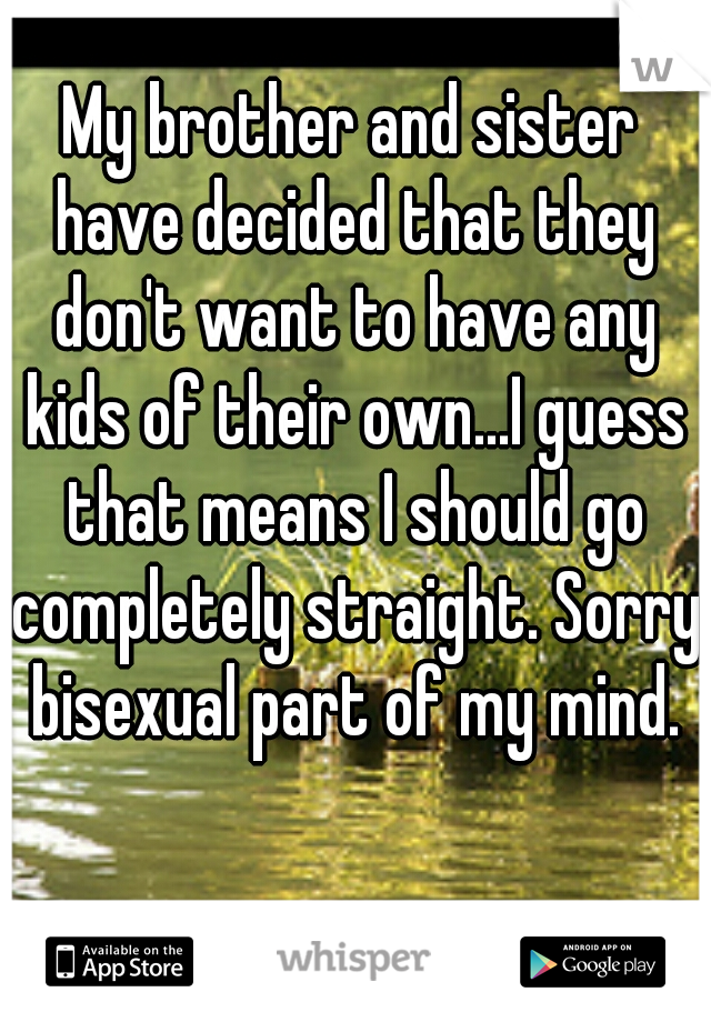 My brother and sister have decided that they don't want to have any kids of their own...I guess that means I should go completely straight. Sorry bisexual part of my mind.
