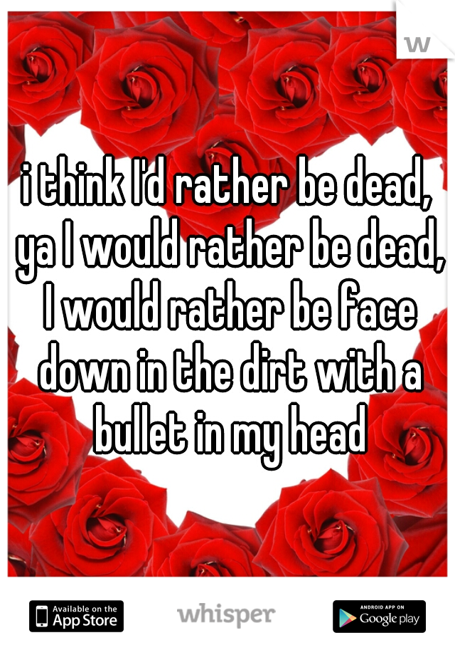 i think I'd rather be dead, ya I would rather be dead, I would rather be face down in the dirt with a bullet in my head