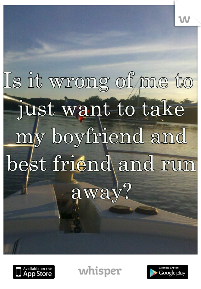Is it wrong of me to just want to take my boyfriend and best friend and run away?