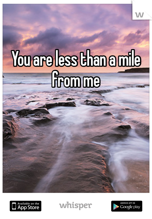 You are less than a mile from me