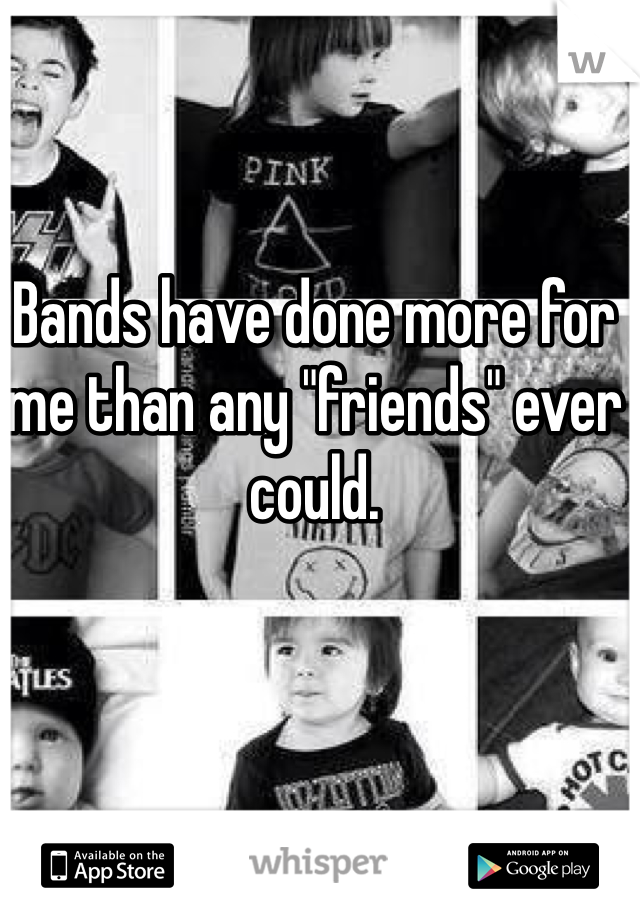 Bands have done more for me than any "friends" ever could.