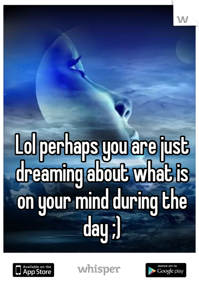Lol perhaps you are just dreaming about what is on your mind during the day ;)
