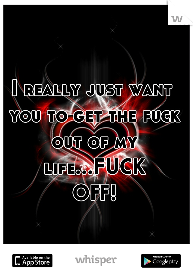 I really just want you to get the fuck out of my life...FUCK OFF! 