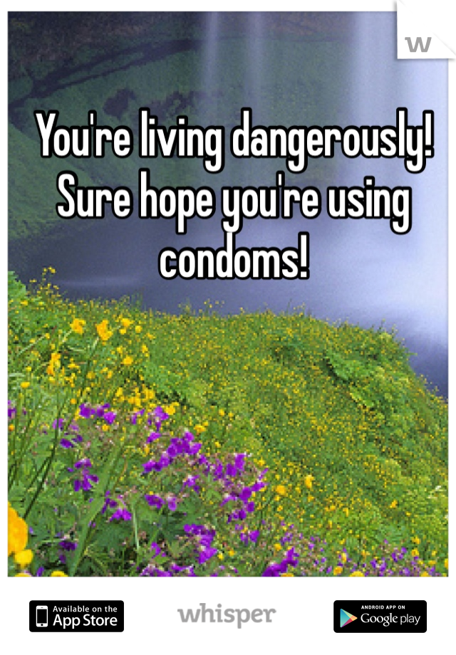 You're living dangerously!  Sure hope you're using condoms!  