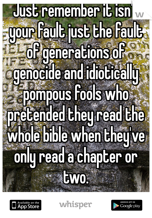 Just remember it isn't your fault just the fault of generations of genocide and idiotically pompous fools who pretended they read the whole bible when they've only read a chapter or two.