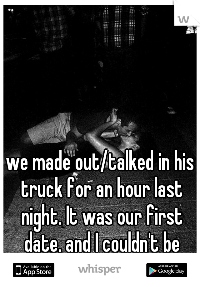 we made out/talked in his truck for an hour last night. It was our first date. and I couldn't be happier. 