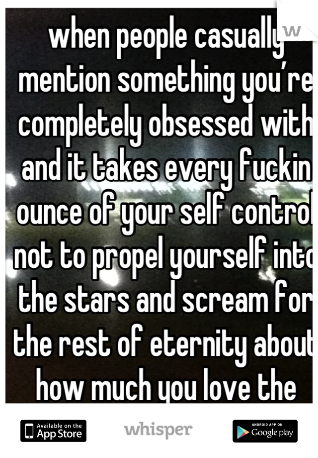 when people casually mention something you’re completely obsessed with and it takes every fuckin ounce of your self control not to propel yourself into the stars and scream for the rest of eternity about how much you love the thing
