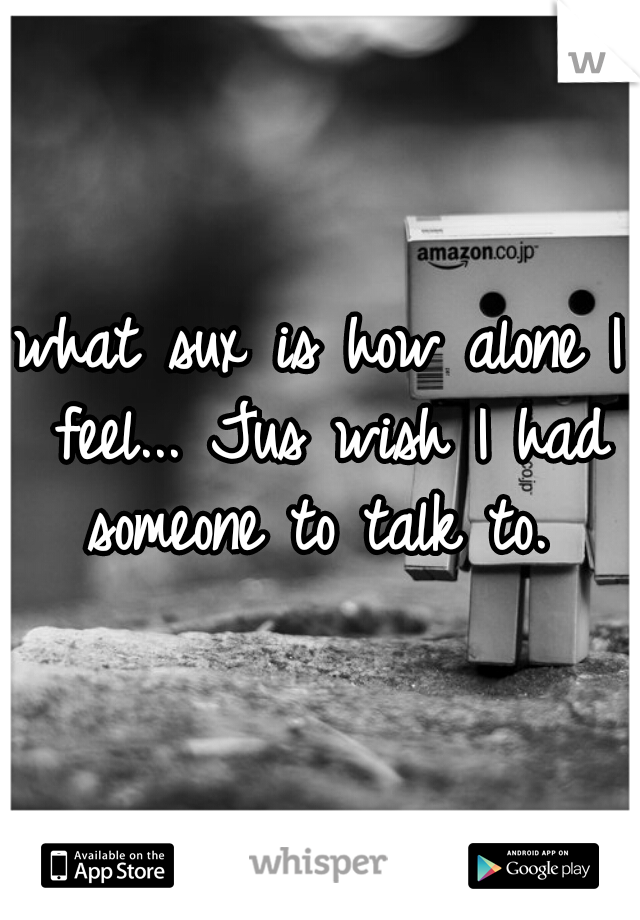 what sux is how alone I feel... Jus wish I had someone to talk to. 