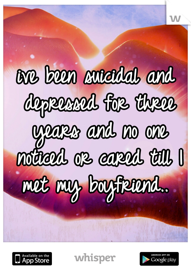 ive been suicidal and depressed for three years and no one noticed or cared till I met my boyfriend.. 