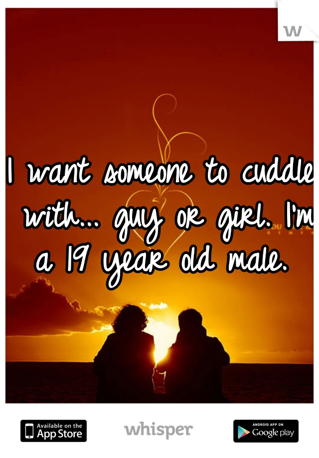 I want someone to cuddle with... guy or girl. I'm a 19 year old male. 