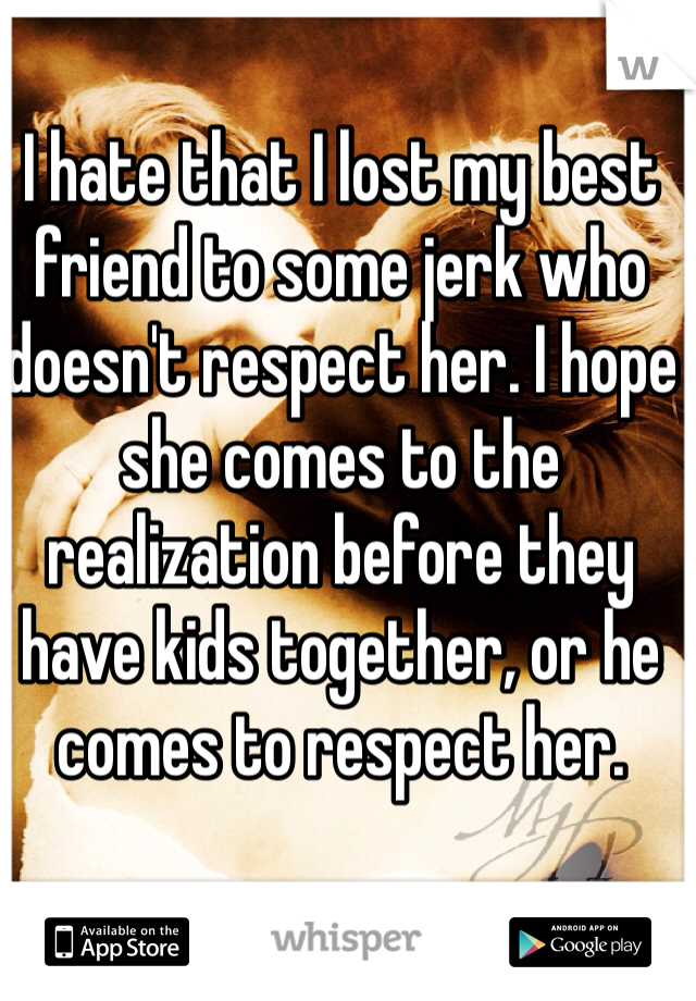 I hate that I lost my best friend to some jerk who doesn't respect her. I hope she comes to the realization before they have kids together, or he comes to respect her. 