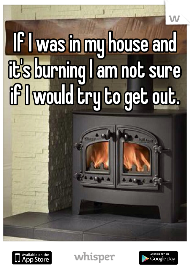 If I was in my house and it's burning I am not sure if I would try to get out. 