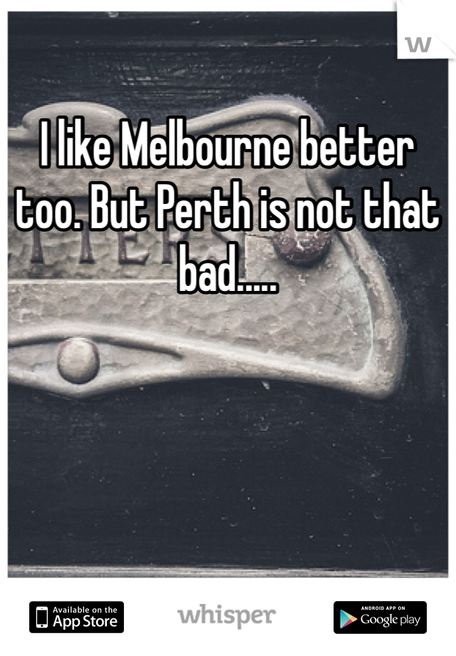 I like Melbourne better too. But Perth is not that bad.....