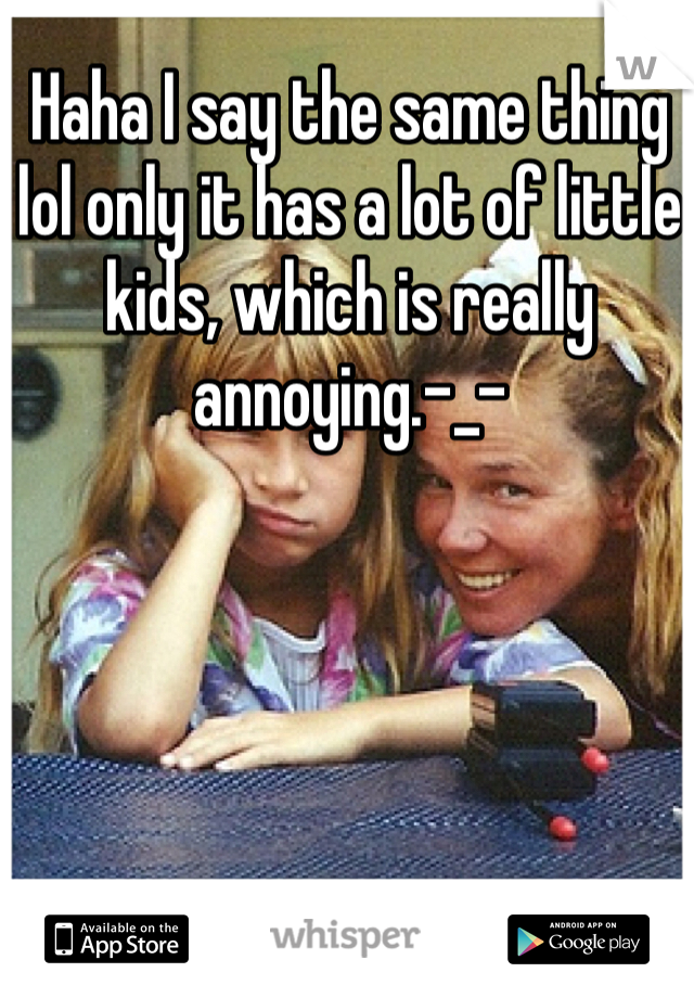 Haha I say the same thing lol only it has a lot of little kids, which is really annoying.-_-