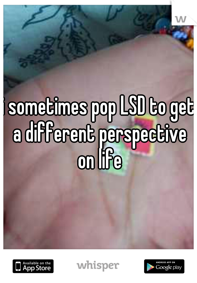 i sometimes pop LSD to get a different perspective on life
