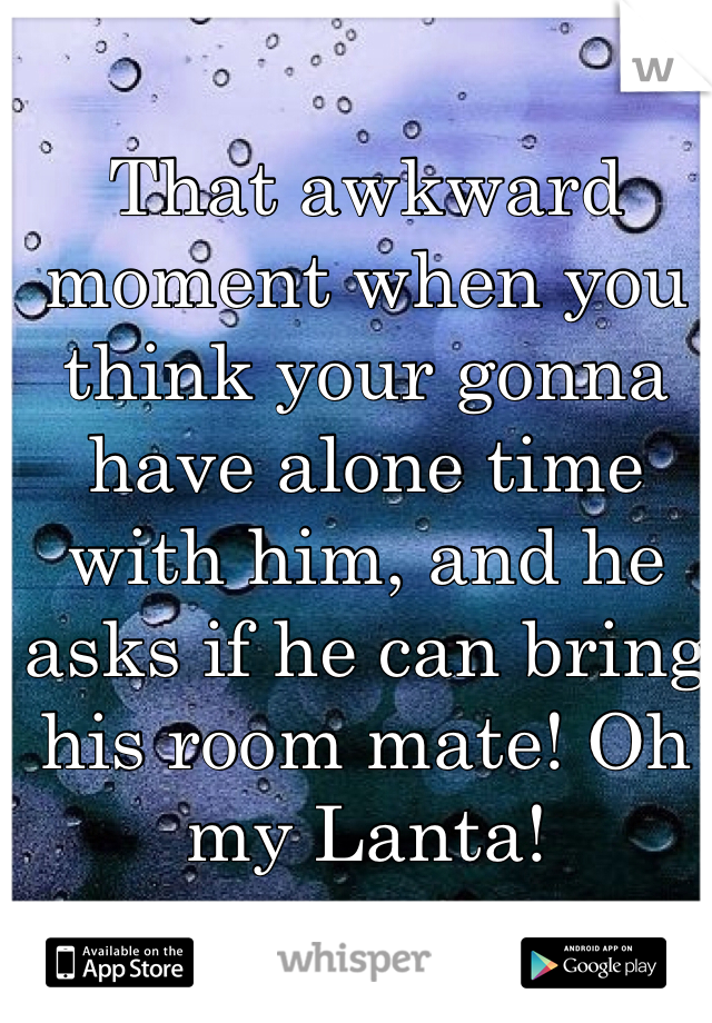 That awkward moment when you think your gonna have alone time with him, and he asks if he can bring his room mate! Oh my Lanta! 
