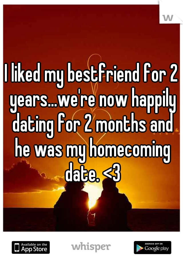 I liked my bestfriend for 2 years...we're now happily dating for 2 months and he was my homecoming date. <3