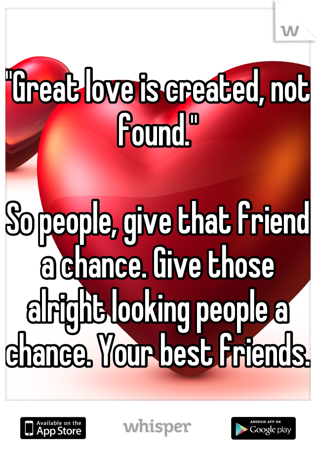 "Great love is created, not found."

So people, give that friend a chance. Give those alright looking people a chance. Your best friends.
