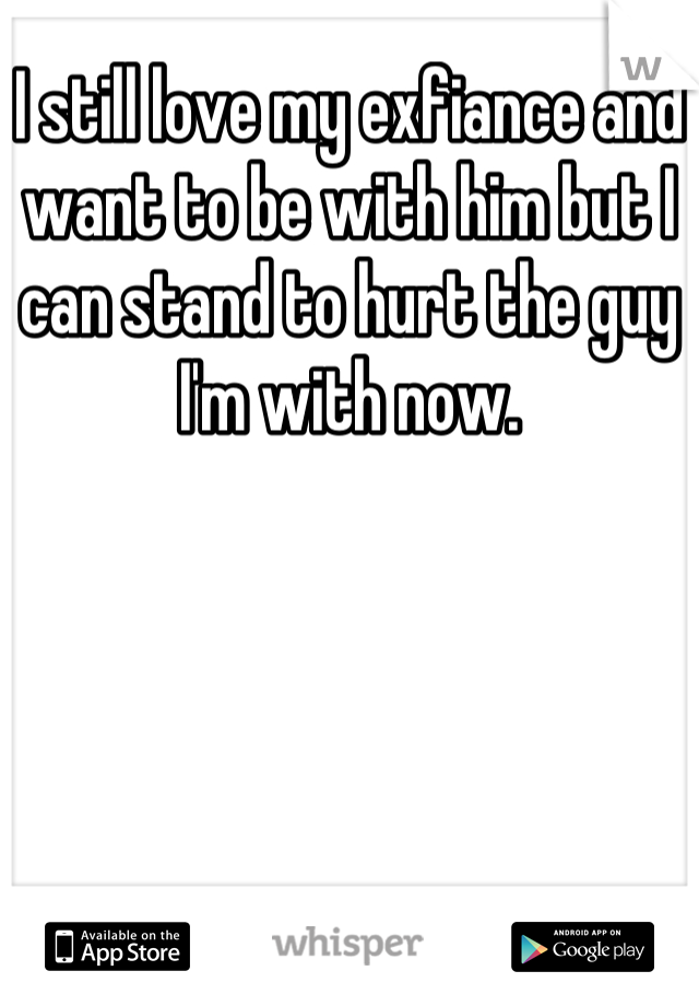 I still love my exfiance and want to be with him but I can stand to hurt the guy I'm with now.