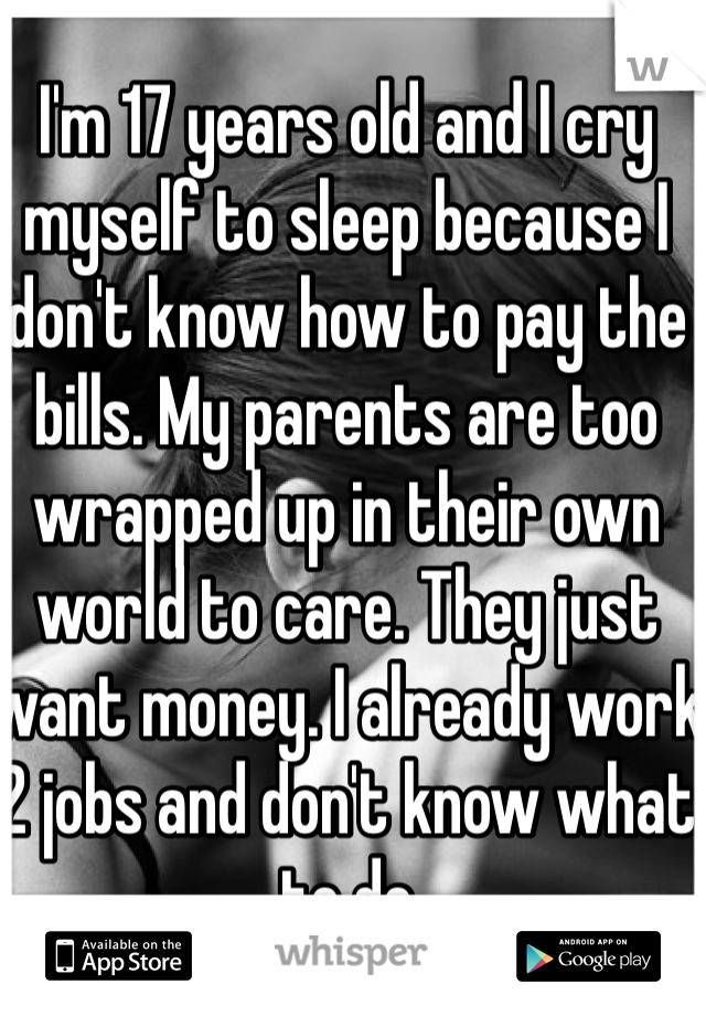 I'm 17 years old and I cry myself to sleep because I don't know how to pay the bills. My parents are too wrapped up in their own world to care. They just want money. I already work 2 jobs and don't know what to do