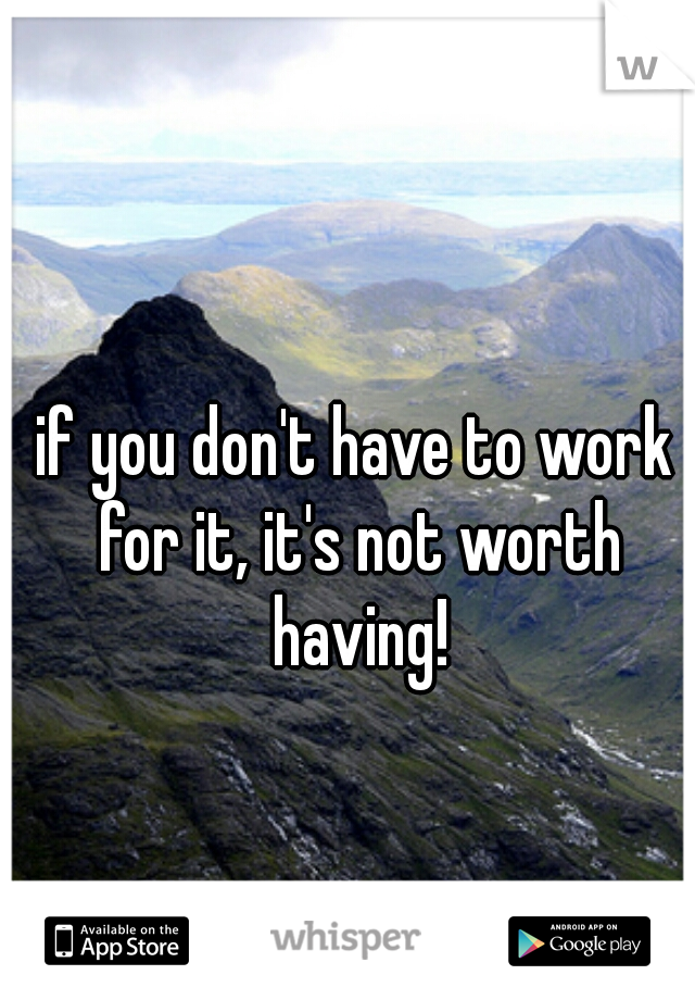 if you don't have to work for it, it's not worth having!