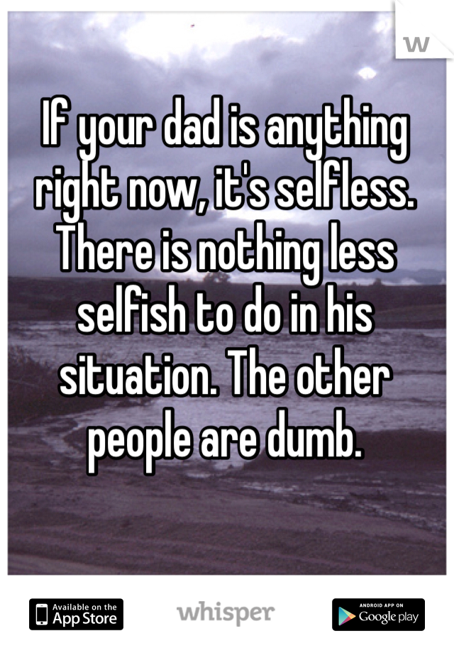 If your dad is anything right now, it's selfless. There is nothing less selfish to do in his situation. The other people are dumb. 