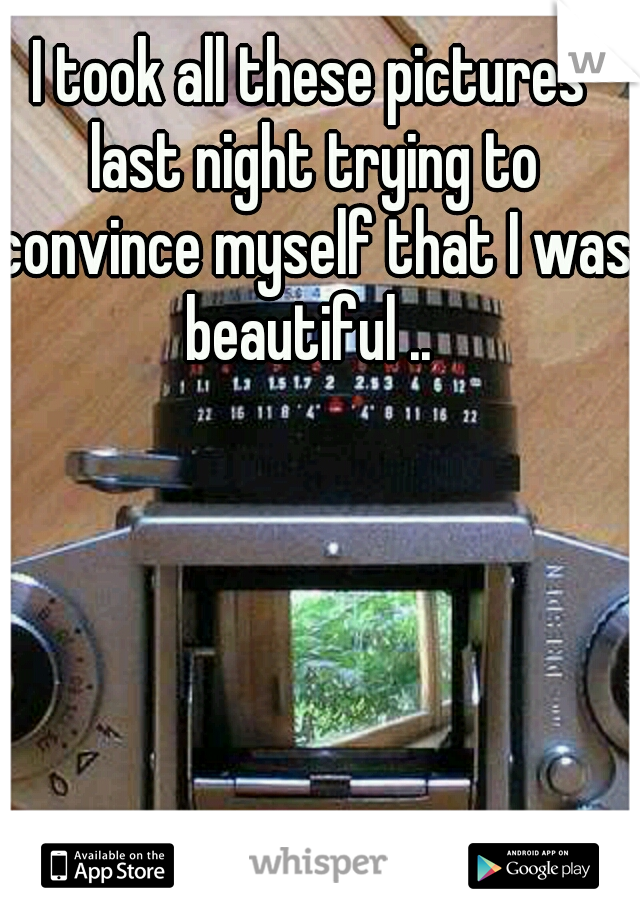 I took all these pictures last night trying to convince myself that I was beautiful .. 