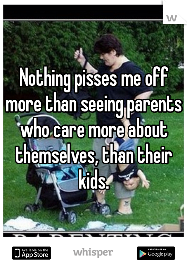 Nothing pisses me off more than seeing parents who care more about themselves, than their kids. 
