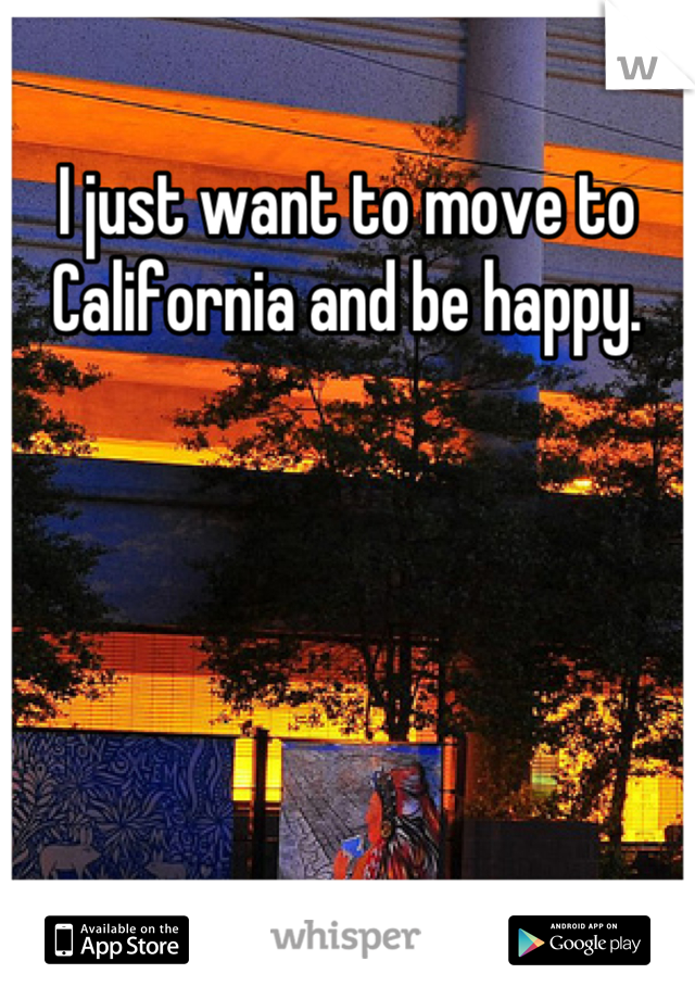 I just want to move to California and be happy.