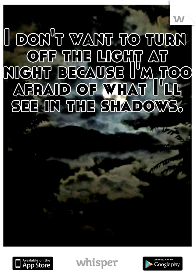 I don't want to turn off the light at night because I'm too afraid of what I'll see in the shadows.