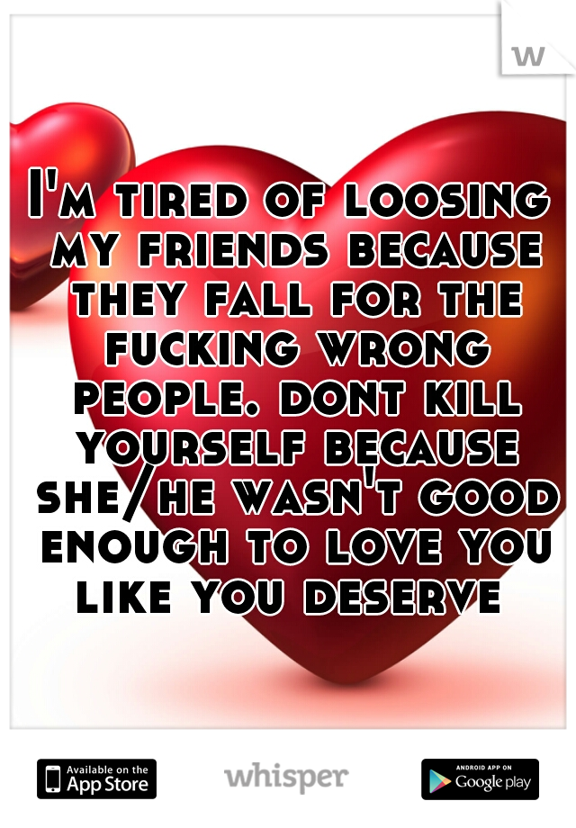 I'm tired of loosing my friends because they fall for the fucking wrong people. dont kill yourself because she/he wasn't good enough to love you like you deserve 