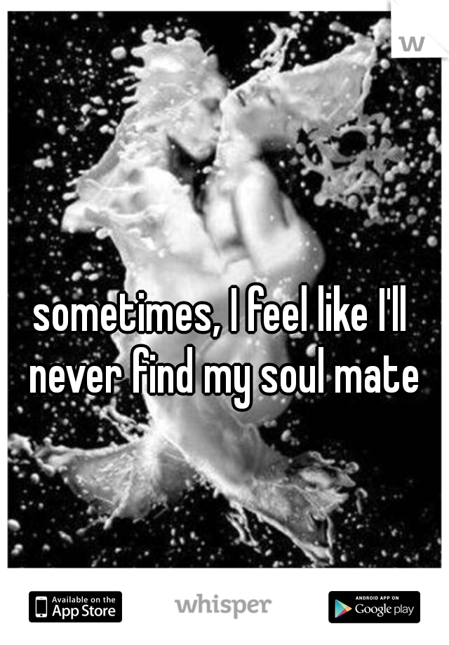 sometimes, I feel like I'll never find my soul mate
