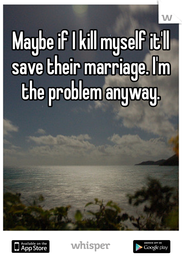 Maybe if I kill myself it'll save their marriage. I'm the problem anyway. 