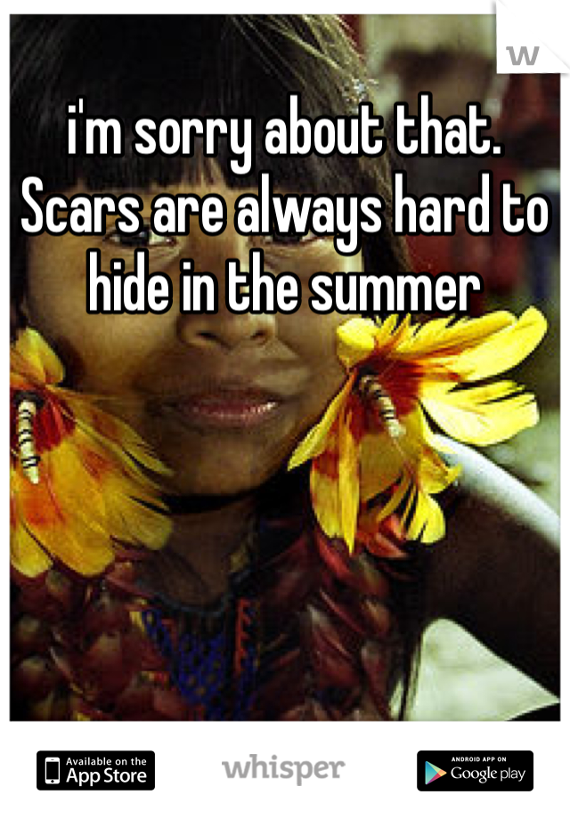 i'm sorry about that. Scars are always hard to hide in the summer