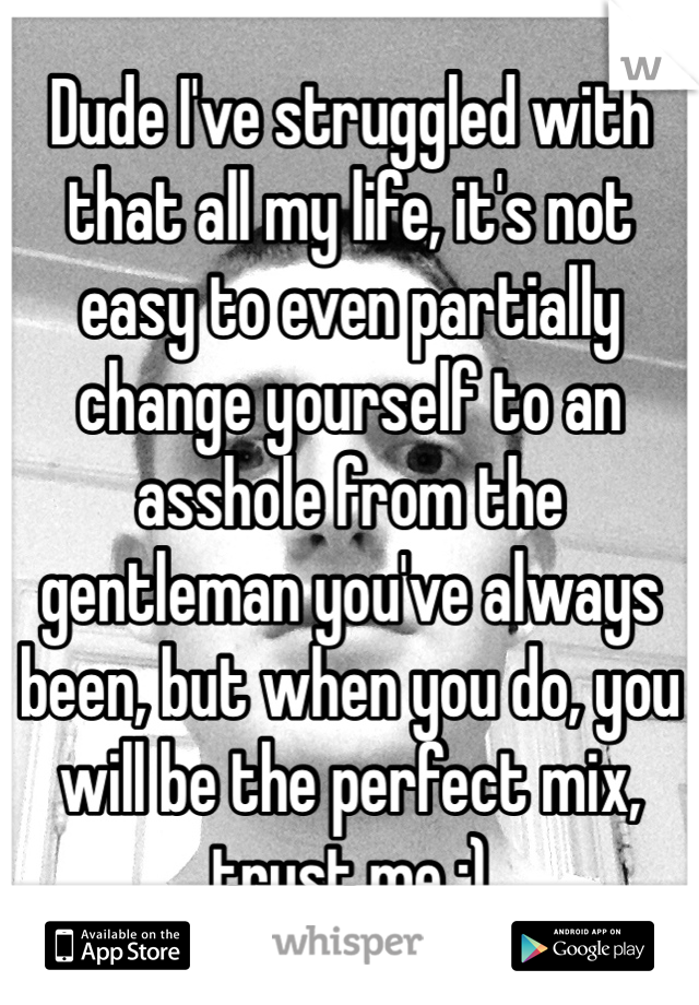 Dude I've struggled with that all my life, it's not easy to even partially change yourself to an asshole from the gentleman you've always been, but when you do, you will be the perfect mix, trust me ;)