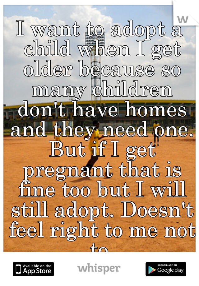 I want to adopt a child when I get older because so many children don't have homes and they need one. But if I get pregnant that is fine too but I will still adopt. Doesn't feel right to me not to.