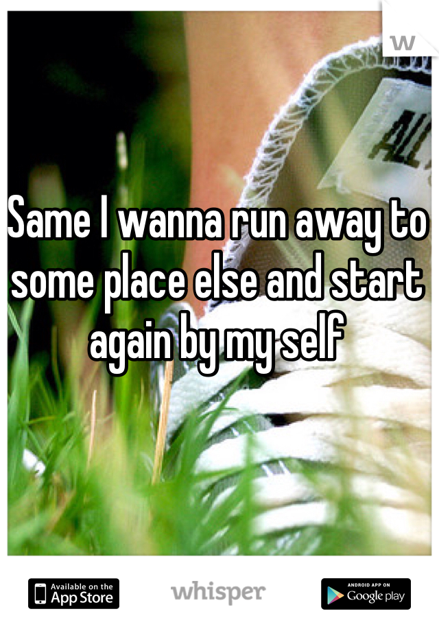 Same I wanna run away to some place else and start again by my self 