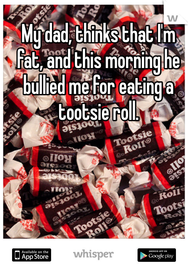 My dad, thinks that I'm fat, and this morning he bullied me for eating a tootsie roll. 