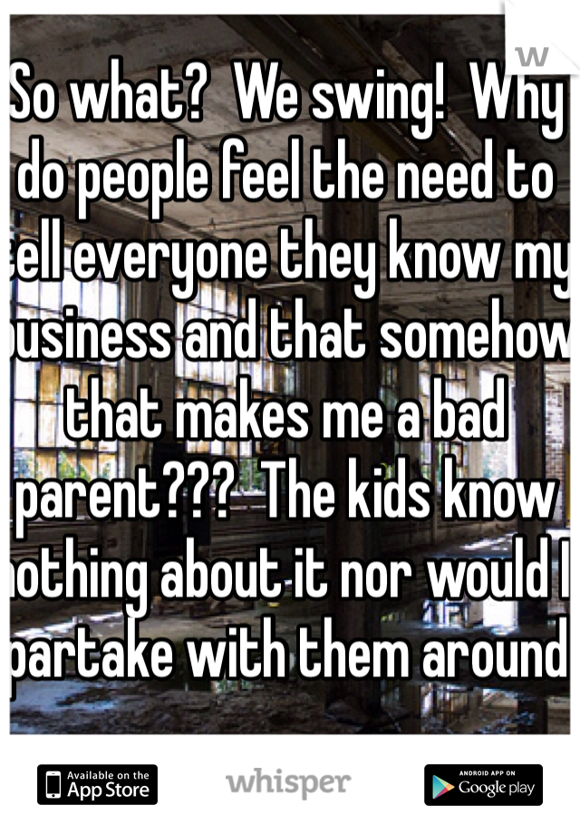 So what?  We swing!  Why do people feel the need to tell everyone they know my business and that somehow that makes me a bad parent???  The kids know nothing about it nor would I partake with them around