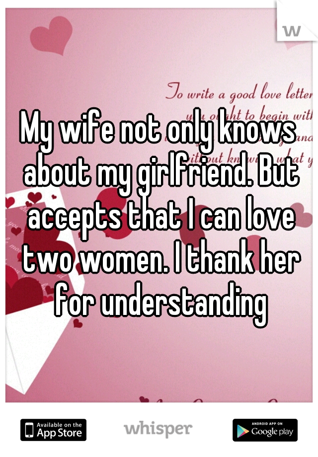My wife not only knows about my girlfriend. But accepts that I can love two women. I thank her for understanding