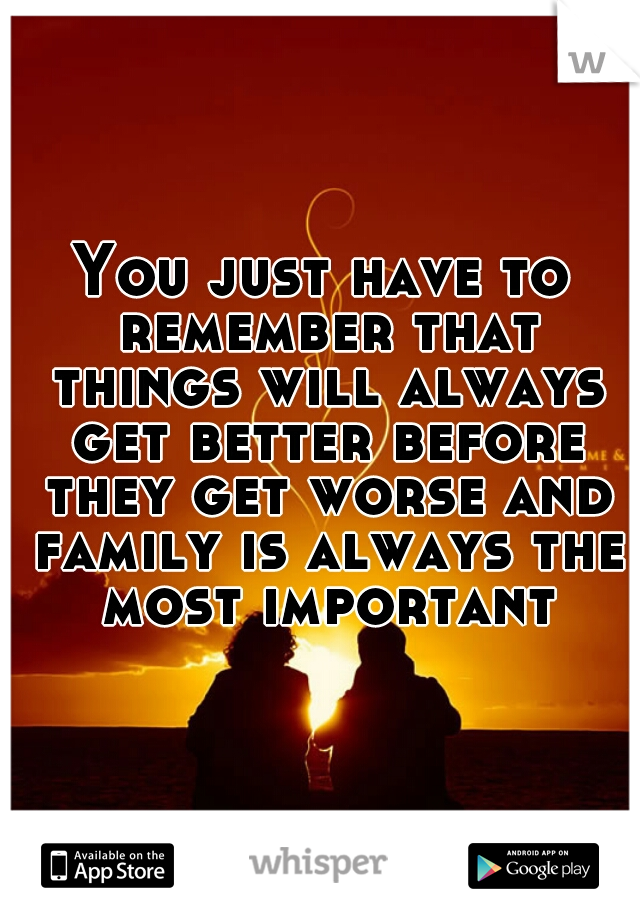 You just have to remember that things will always get better before they get worse and family is always the most important