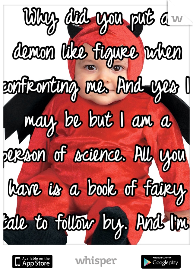 Why did you put a demon like figure when confronting me. And yes I may be but I am a person of science. All you have is a book of fairy tale to follow by. And I'm allowed to comment.