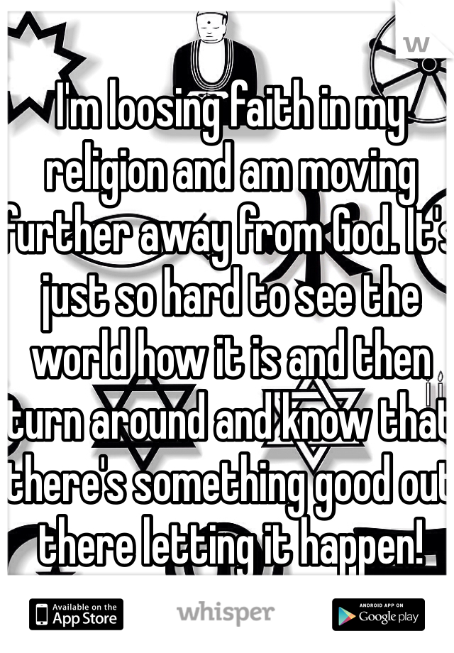 I'm loosing faith in my religion and am moving further away from God. It's just so hard to see the world how it is and then turn around and know that there's something good out there letting it happen!