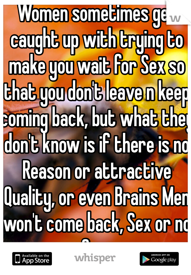 Women sometimes get caught up with trying to make you wait for Sex so that you don't leave n keep coming back, but what they don't know is if there is no Reason or attractive Quality, or even Brains Men won't come back, Sex or no Sex..