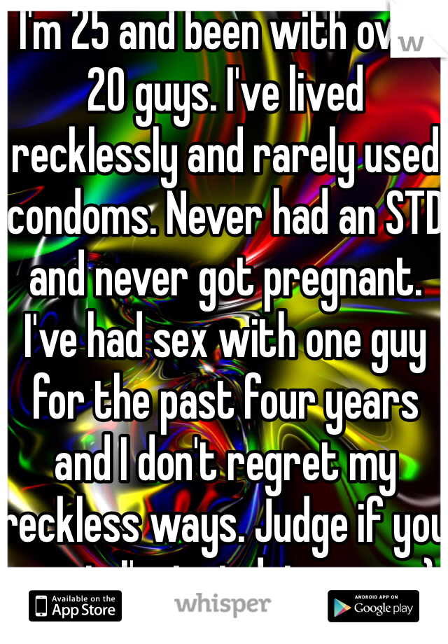 I'm 25 and been with over 20 guys. I've lived recklessly and rarely used condoms. Never had an STD and never got pregnant. I've had sex with one guy for the past four years and I don't regret my reckless ways. Judge if you want. I'm just doing me ;-) 